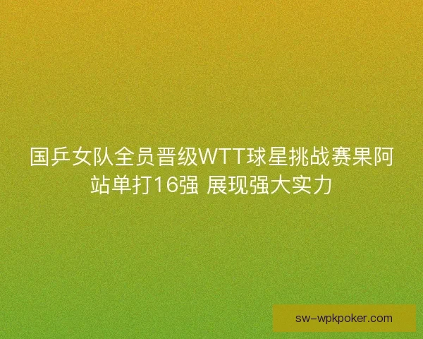 国乒女队全员晋级WTT球星挑战赛果阿站单打16强 展现强大实力