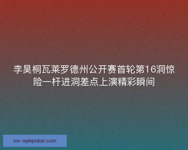 李昊桐瓦莱罗德州公开赛首轮第16洞惊险一杆进洞差点上演精彩瞬间