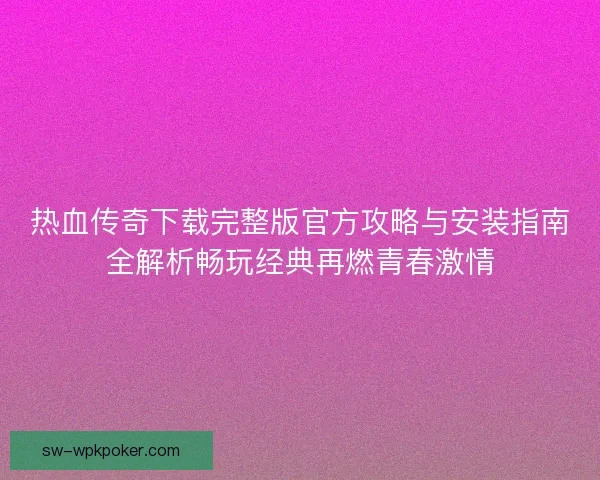 热血传奇下载完整版官方攻略与安装指南全解析畅玩经典再燃青春激情
