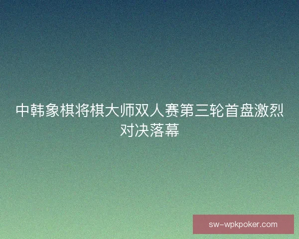 中韩象棋将棋大师双人赛第三轮首盘激烈对决落幕