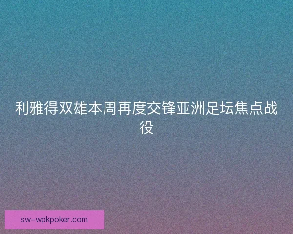 利雅得双雄本周再度交锋亚洲足坛焦点战役
