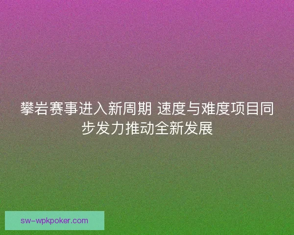 攀岩赛事进入新周期 速度与难度项目同步发力推动全新发展
